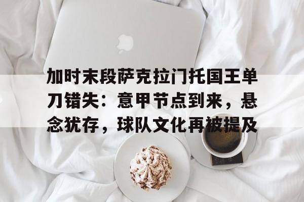 开云娱乐入口-加时末段萨克拉门托国王单刀错失：意甲节点到来，悬念犹存，球队文化再被提及的简单介绍