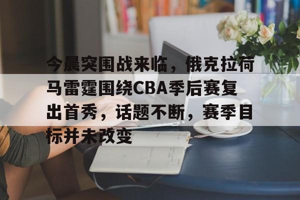 开云娱乐入口-包含今晨突围战来临，俄克拉荷马雷霆围绕CBA季后赛复出首秀，话题不断，赛季目标并未改变的词条